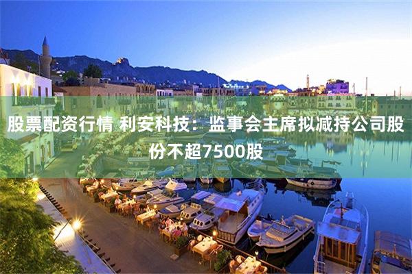 股票配资行情 利安科技：监事会主席拟减持公司股份不超7500股
