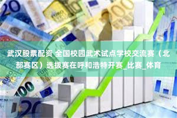武汉股票配资 全国校园武术试点学校交流赛（北部赛区）选拔赛在呼和浩特开赛_比赛_体育
