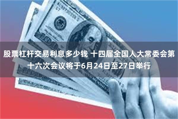 股票杠杆交易利息多少钱 十四届全国人大常委会第十六次会议将于6月24日至27日举行