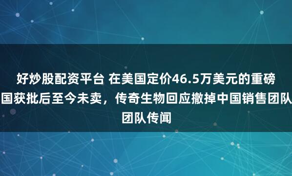 好炒股配资平台 在美国定价46.5万美元的重磅药中国获批后至今未卖，传奇生物回应撤掉中国销售团队传闻