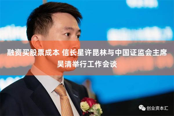 融资买股票成本 信长星许昆林与中国证监会主席吴清举行工作会谈
