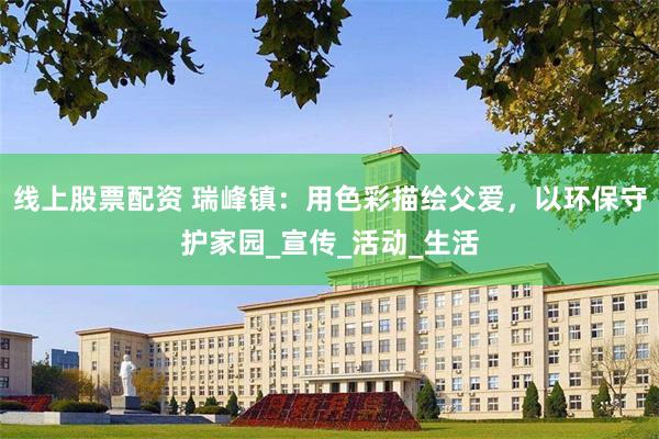 线上股票配资 瑞峰镇：用色彩描绘父爱，以环保守护家园_宣传_活动_生活