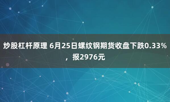 炒股杠杆原理 6月25日螺纹钢期货收盘下跌0.33%，报2976元