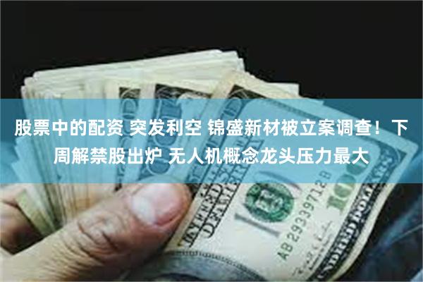 股票中的配资 突发利空 锦盛新材被立案调查！下周解禁股出炉 无人机概念龙头压力最大