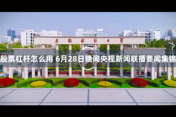 股票杠杆怎么用 6月28日晚间央视新闻联播要闻集锦