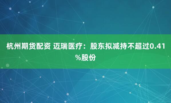 杭州期货配资 迈瑞医疗：股东拟减持不超过0.41%股份