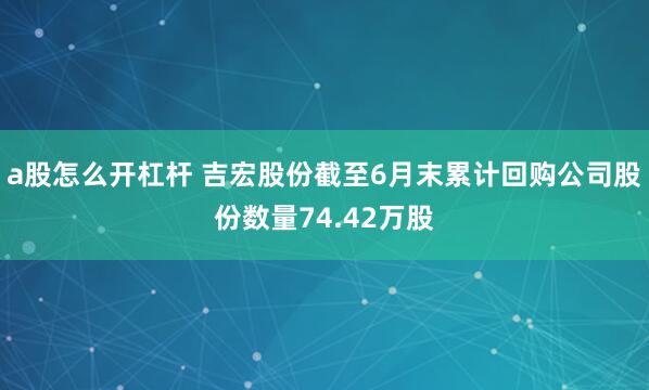 a股怎么开杠杆 吉宏股份截至6月末累计回购公司股份数量74.42万股